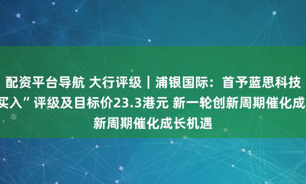配资平台导航 大行评级｜浦银国际：首予蓝思科技H股“买入”评级及目标价23.3港元 新一轮创新周期催化成长机遇
