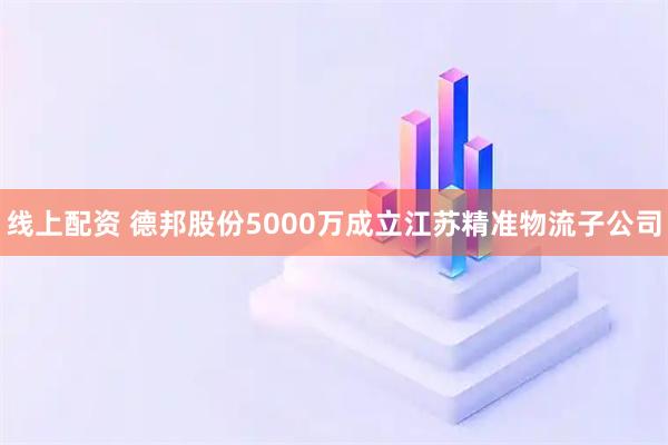 线上配资 德邦股份5000万成立江苏精准物流子公司