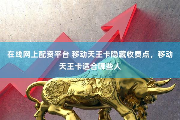 在线网上配资平台 移动天王卡隐藏收费点，移动天王卡适合哪些人