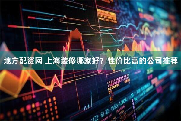 地方配资网 上海装修哪家好？性价比高的公司推荐