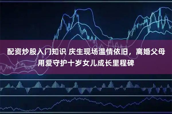 配资炒股入门知识 庆生现场温情依旧，离婚父母用爱守护十岁女儿成长里程碑