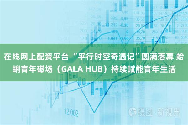 在线网上配资平台 “平行时空奇遇记”圆满落幕 蛤蜊青年磁场（GALA HUB）持续赋能青年生活